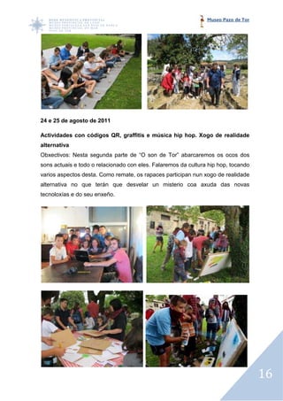 Museo Pazo de Tor




24 e 25 de agosto de 2011

Actividades con códigos QR, graffitis e música hip hop. Xogo de realidade
alternativa
Obxectivos: Nesta segunda parte de “O son de Tor” abarcaremos os ocos dos
sons actuais e todo o relacionado con eles. Falaremos da cultura hip hop, tocando
varios aspectos desta. Como remate, os rapaces participan nun xogo de realidade
                                       rapaces
alternativa no que terán que desvelar un misterio coa axuda das novas
tecnoloxías e do seu enxeño.




                                                                                    16
 