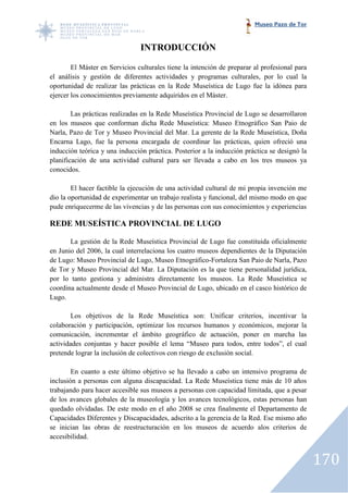 Museo Pazo de Tor



                                INTRODUCCIÓN

        El Máster en Servicios culturales tiene la intención de preparar al profesional para
el análisis y gestión de diferentes actividades y programas culturales, por lo cual la
oportunidad de realizar las prácticas en la Rede Museística de Lugo fu la idónea para
                                                                         fue
ejercer los conocimientos previamente adquiridos en el Máster.

        Las prácticas realizadas en la Rede Museística Provincial de Lugo se desarrollaron
en los museos que conforman dicha Rede Museística: Museo Etnográfico San Paio de
Narla, Pazo de Tor y Museo Provincial del Mar. La gerente de la Rede Museística, Doña
Encarna Lago, fue la persona encargada de coordinar las prácticas, quien ofreció una
inducción teórica y una inducción práctica. Posterior a la inducción práctica se designó la
planificación de una actividad cultural para ser llevada a cabo en los tres museos ya
    ificación
conocidos.

        El hacer factible la ejecución de una actividad cultural de mi propia invención me
dio la oportunidad de experimentar un trabajo realista y funcional, del mismo mmodo en que
pude enriquecerme de las vivencias y de las personas con sus conocimientos y experiencias

REDE MUSEÍSTICA PROVINCIAL DE LUGO

       La gestión de la Rede Museística Provincial de Lugo fue constituida oficialmente
en Junio del 2006, la cual interrelaciona los cuatro museos dependientes de la Diputación
de Lugo: Museo Provincial de Lugo, Museo Etnográfico Fortaleza San Paio de Narla, Pazo
                                             Etnográfico-Fortaleza
de Tor y Museo Provincial del Mar. La Diputación es la que tiene personalidad jurídica,
por lo tanto gestiona y administra directamente los museos. La Rede Museística se
                  ona
coordina actualmente desde el Museo Provincial de Lugo, ubicado en el casco histórico de
Lugo.

        Los objetivos de la Rede Museística son: Unificar criterios, incentivar la
colaboración y participación, optimizar los recursos humanos y económicos, mejorar la
                       ipación,
comunicación, incrementar el ámbito geográfico de actuación, poner en marcha las
actividades conjuntas y hacer posible el lema “Museo para todos, entre todos”, el cual
pretende lograr la inclusión de colectivos con riesgo de exclusión social.
                       usión

        En cuanto a este último objetivo se ha llevado a cabo un intensivo programa de
inclusión a personas con alguna discapacidad. La Rede Museística tiene más de 10 años
trabajando para hacer accesible sus museos a personas con capacidad limitada, que a pesar
                                    museos
de los avances globales de la museología y los avances tecnológicos, estas personas han
quedado olvidadas. De este modo en el año 2008 se crea finalmente el Departamento de
Capacidades Diferentes y Discapacidades, adscrito a la gerencia de la Red. Ese mismo año
                          Discapacidades,
se inician las obras de reestructuración en los museos de acuerdo alos criterios de
accesibilidad.


                                                                                               170
 