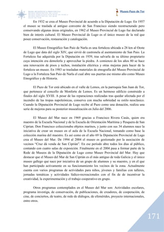 Museo Pazo de Tor


       En 1932 se crea el Museo Provincial de acuerdo a la Diputación de Lugo. En 1957
el museo se traslada al antiguo convento de San Francisco siendo reestructurado pero
                   da
conservando algunas áreas originales, en 1962 el Museo Provincial de Lugo fue declarado
bien de interés cultural. El Museo Provincial de Lugo es el único museo de la red que
posee conservación, restauración y catalogación.
                ión,

        El Museo Etnográfico San Paio de Narla es una fortaleza ubicada a 28 km al Oeste
de Lugo que data del siglo XIV, que sirvió de castronela al asentamiento de San Paio. La
Fortaleza fue adquirida por la Diputación en 1939, tras salvarla de su último propietario
cuya intención era demolerla y aprovechar la piedra. A comienzo de los años 80 se hace
una renovación de pisos y techos, instalación eléctrica y otras mejoras para hacer de la
fortaleza un museo. En 1983 se trasladan materiales de etnografía del Museo Provincial de
Lugo a la Fortaleza San Paio de Narla el cual abre sus puertas ese mismo año como Museo
Etnográfico y de Historia.

        El Pazo de Tor está ubicado en el valle de Lemos, en la parroquia San Juan de Tor,
que pertenece al concello de Monforte de Lemos. Es un hermoso edificio construido a
         enece
finales del siglo XVIII. A pesar de las reparaciones realizadas tras quedar afectada por el
incendio de las tropas napoleónicas, conserva con mucha sobriedad su estilo neoclásico.
Cuando la Diputación Provincial de Lugo recibe al Pazo como una donación, realiza una
serie de mejoras para su posterior musealización en Julio del 2006.

        El Museo del Mar nace en 1969 gracias a Francisco Rivera Casás, quien era
maestro de la Escuela Nacional y de la Escuela de Orientación Marítima y Pesquera de San
                       Nacional
Ciprian. Don Francisco coleccionaba objetos marinos, y junto con sus 34 alumnos nace la
iniciativa de crear un museo en el aula de la Escuela Nacional, tomando como base la
colección marina del maestro. Es así como en el año 69 la Diputación Provincial de Lugo
crea el Museo del Mar. De 1994 al 2004 el museo es gestionado por la asociación de
vecinos “Cruz dá venda de San Ciprián”. En ese período abre todos los días al público,
contando con cuatro salas de exposición. Finalmente en el 2004 pasa a formar parte de la
Rede de Museos de la Diputación de Lugo como Museo Provincial del Mar. Hay que
destacar que el Museo del Mar de San Ciprián es el más antiguo de toda Galicia y el único
museo gallego que nace por iniciativa de un grupo de alumnos y su maestro, y en el que
han participado activamente en su funcionamiento los vecinos de la zona. Actualmente
cuenta con varios programas de actividades para niños, jóvenes y familias con talleres,
jornadas temáticas y actividades lúdico recreacionales con el fin de de incentivar la
                ticas               lúdico-recreacionales
creatividad, la experimentación y el trabajo cooperativo en grupo.

        Otros programas contemplados en el Museo del Mar son: Actividades escolares,
programa investiga, de conservación, de publicaciones, de creadores, de cooperación, de
                                         de
cine, de conciertos, de teatro, de rede de diálogos, de efemérides, proyecto internacionales,
entre otros.




                                                                                                171
 