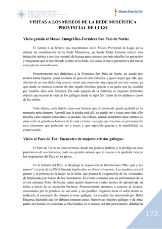 Museo Pazo de Tor



    VISITAS A LOS MUSEOS DE LA REDE MUSEÍSTICA
                PROVINCIAL DE LUGO

Visita guiada al Museo Etnográfico-Fortaleza San Paio de Narla:
                                   Fortaleza

       El viernes 4 de febrero nos encontramos en el Museo Provincial de Lugo, en la
oficina de coordinación de la Rede Museística, en donde Doña Encarna realizó una
inducción teórica y nos dio material de lectura para conocer con más detalles los proyectos
                                                     conocer
y programas que se han llevado a cabo en la Rede, así como la nueva perspectiva del nuevo
concepto de musealización.

        Posteriormente nos dirigimos a la Fortaleza San Paio de Narla, en donde nos
recibió Doña Paquita, quien nos hizo de guía en esta fortaleza, y quien mejor que ella, que
                          en
además de ser una doña muy amena, siente una conexión muy especial con este museo, ya
que desde su infancia conocía de este legado histórico gracias a su padre que ha cuidado
por muchos años esta fortaleza. En cada espacio de la fortaleza se exponen diferentes
                 s
objetos que recrean la vida de los gallegos desde el siglo XV, tanto de los plebeyos como
de los nobles.

       Cada objeto, cada detalle tiene una historia que al conocerla queda grabada en la
memoria para siempre. Aprendí que la piedra está allí, se puede ver y tocar, pero ésta sólo
recobra valor cuando conocemos su pasado, sus relatos, cuando recreamos hace cientos de
años atrás la grandiosa historia de la cual el único vestigio que tenemo es precisamente
                                                                  tenemos
esos elementos que podemos ver y tocar, y que esposible gracias a la sensibilidad de
conservación.

Visita al Pazo de Tor: Encuentro de mujeres artistas gallegas:

       El Pazo de Tor es un sitio hermoso, desde sus grandes jardines y la prodig
                                                                           prodigiosa vista
panorámica de sus balcones, hasta sus grandes salones que te evocan a la opulenta vida de
los propietarios del Pazo en su época.

        En la entrada del Pazo se desplegó la exposición de ilustraciones “Mis ojos y tus
manos” a través de la ONG llamada Implicadas no desenvolvemento. Las temática era del
género y la pobreza de la mujer en la India, que plasma la cooperación de las voluntarias
de Implicadas por manos de las ilustradoras. El evento comenzó con un performance de la
artista alemana Petra Hofmann, quien quería demostrar ciertas teorías de aprendizaje en
                          mann,
niños a través de su actuación burlesca. Posteriormente entramos a conocer el palacio,
anonadados por la grandeza de sus salas y sus pasillos, llegamos hasta el salón donde se
realizaría el encuentro de mujeres artistas gallegas. La reunión fue amenizada por Doña
                 uentro
Encarna, haciendo que los debates tomaran curso. Numerosas mujeres gallegas y de otras
partes del mundo involucradas o relacionadas en el mundo del arte participaron, debatieron


                                                                                              173
 