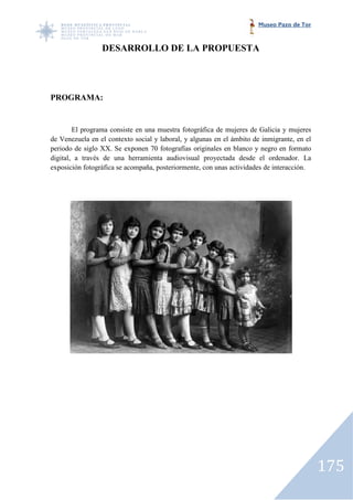 Museo Pazo de Tor



                 DESARROLLO DE LA PROPUESTA




PROGRAMA:


         El programa consiste en una muestra fotográfica de mujeres de Galicia y mujeres
             rograma
de Venezuela en el contexto social y laboral, y algunas en el ámbito de inmigrante, en el
periodo de siglo XX. Se exponen 70 fotografías originales en blanco y negro en formato
digital, a través de una herramienta audiovisual proyectada desde el ordenador. La
   ital,
exposición fotográfica se acompaña, posteriormente, con unas actividades de interacción.




                                                                                            175
 