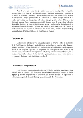 Museo Pazo de Tor


       Para llevar a cabo este trabajo realicé una previa investigación bibliográfica
fundamentada en la materia “Procesos migratorios e identidad sociocultural” impartida en
el Máster de Servicios Culturales. Consulté material fotográfico e histórico en el Archivo
de Emigración Gallega, perteneciente al Consello de la Cultura Gallega ubicado en la
                         ,
ciudad de Santiago de Compostela. Al mismo tiempo, gracias a la colaboración del
fotógrafo lucense Carlos Valcárcel, se recopiló algunas fotos de su preciada colección
fotográfica alusivas a la mujer. Así mismo tuve acceso a las fotografías digitalizadas de la
mujer venezolana en el siglo XX a través del centro de artes “CELARG”, en Caracas, el
cual cuenta con una exposición fotográfica del mismo tema, material proporcio
                                                                          proporcionado y
resguardado en el Archivo Histórico de Miraflores, en Caracas.



Destinatarios:

       La exposición fotográfica y la actividad didáctica se llevaron a cabo en los museos
de la Red Museística de Lugo, y está dirigido a las familias, en especial a las abue y abuelas
abuelos, las nietas y nietos, hijas e hijos en conjunto, con la finalidad de revivir la historia a
través de las imágenes expuestas. La integración de varias generaciones, como lo son
abuelas, hijas y nietas harán una experiencia subjetiva y cercana de lo que ha sido y es la
mujer en la sociedad a través de las diferentes épocas, colocando las vivencias en modo
yuxtapuesto, dentro del contexto histórico y cultural.




Difusión de la programación:

        La invitación a esta muestra fotográfica se realizó a través de las redes sociales,
como el Blog de Encarna Lago, y la página web de la Red Museística. También se utilizó
trípticos y material impreso que se colocó en los mismos museos. La exposición se
publicita como parte de las actividades programáticas de la Red Museística.




                                                                                                     176
 