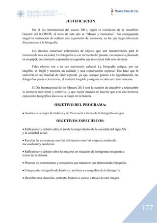 Museo Pazo de Tor


                                   JUSTIFICACION

       Por el día internacional del museo 2011, según la resolución de la Asamblea
General del ICOMOS, el lema de este año es “Museo y memorias”. Por consiguiente
surgió la motivación de realizar una exposición de memorias, en las que hago referencia
directamente a la fotografía.

       Los museos conservan colecciones de objetos que son fundamentales para la
memoria de una sociedad. La fotografía es ese elemento del pasado, esa memoria plasmada
en un papel, ese momento capturado en segundos que nos recrea toda una vivencia.
                         capturado

       Tales objetos son a su vez patrimonio cultural. La fotografía antigua, por ser
tangible, es frágil y necesita un cuidado y una conservación especial. Eso hace que la
convierta en un material de valor especial, ya que, aunque gracias a la digitalización, las
fotografías puedes eternizarse, el material tangible y original recobra un valor inmenso.

       El Día Internacional de los Museos 2011 será la ocasión de descubrir y redescubrir
la memoria individual y colectiva, y que mejor manera de hacerlo que con una hermosa
exposición fotográfica alusiva a la mujer en la historia.

                          OBJETIVO DEL PROGRAMA:

• Analizar a la mujer de Galicia y de Venezuela a través de la fotografía antigua.

                           OBJETIVOS ESPECÍFICOS:

• Reflexionar y debatir sobre el rol de la mujer dentro de la sociedad del siglo XX
y la sociedad actual.

• Resaltar las semejanzas ante las diferencias entre las mujeres, omitiendo
nacionalidad y condición.

• Reflexionar y debatir sobre las mujeres en situación de inmigrante/emigrante a
través de la historia.

• Plasmar los sentimientos y emociones que transmite una determinada fotografía.

• Comprender el significado histórico, artístico y etnográfico de la fotografía.

• Descifrar una situación, contexto, historia o suceso a través de una imagen.
                           contexto,




                                                                                               177
 