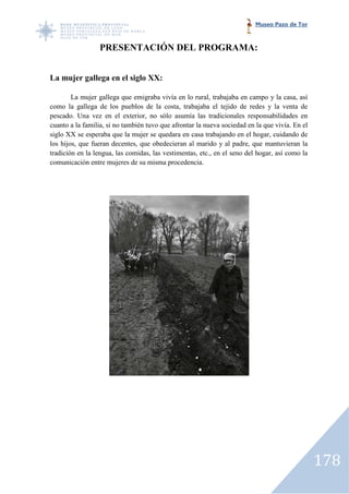 Museo Pazo de Tor



                 PRESENTACIÓN DEL PROGRAMA:


La mujer gallega en el siglo XX:

        La mujer gallega que emigraba vivía en lo rural, trabajaba en campo y la casa, así
como la gallega de los pueblos de la costa, trabajaba el tejido de redes y la venta de
pescado. Una vez en el exterior, no sólo asumía las tradicionales responsabilidades en
cuanto a la familia, si no también tuvo que afrontar la nueva sociedad en la que vivía. En el
siglo XX se esperaba que la mujer se quedara en casa trabajando en el hogar, cuidando de
los hijos, que fueran decentes, que obedecieran al marido y al padre, que mantuvieran la
tradición en la lengua, las comidas, las vestimentas, etc., en el seno del hogar, así como la
comunicación entre mujeres de su misma procedencia.




                                                                                                178
 