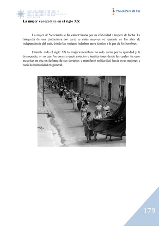 Museo Pazo de Tor


La mujer venezolana en el siglo XX:


       La mujer de Venezuela se ha caracterizado por su afabilidad e ímpetu de lucha. La
búsqueda de una ciudadanía por parte de éstas mujeres se remonta en los años de
independencia del país, dónde las mujeres luchaban entre ideales a la par de los hombres.
                    ís,

        Durante todo el siglo XX la mujer venezolana no solo luchó por la igualdad y la
democracia, si no que fue construyendo espacios e instituciones desde las cuales hicieron
escuchar su voz en defensa de sus derechos y manifestó solidaridad hacia otras mujeres y
hacia la humanidad en general.




                                                                                            179
 