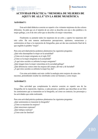 Museo Pazo de Tor



  ACTIVIDAD PRÁCTICA: “MEMORIA DE MUJERES DE
     AQUÍ Y DE ALLÁ” EN LA REDE MUSEÍSTICA

Actividad 1:

       Esta actividad didáctica consiste en repartir a los visitantes tarjetones de dos colores
diferentes. Se pide que en el tarjetón de un color se describa con una o dos palabras a la
mujer gallega, y en el de otro color que se describa a la mujer venezolana.

       Finalmente se juntarán todos los tarjetones de un color, y aparte los tarjetones del
                                         tarjetones
otro color. De esta manera analizaremos percepciones, opiniones, sensaciones y
sentimientos en base a la exposición de fotografías, para así dar una conclusión final de lo
que engloba la palabra “mujer”.

Para esta actividad práctica podemos plantearnos las siguientes preguntas:
  ra
¿Qué roles desempeñan la mujer en la actualidad?
¿Cómo era la mujer emigrante en el siglo XX?
¿Cómo es la mujer emigrante en la actualidad?
¿A qué retos sociales se enfrenta la mujer emigrante?
¿Qué imagen tiene la mujer venezolana en la sociedad gallega?
¿Qué diferencias vemos entre las mujeres del campo, del mar y de laciudad?
¿A qué retos sociales se enfrenta la mujer hoy día?

       Con estas actividades será más visible la analogía entre mujeres de estas dos
                                                          entre
naciones, pretendiendo resaltar las similitudes como ser humano y como mujer.

Actividad 2:

        Otra actividad que complementa la anterior consiste en repartir una de las
fotografías de la exposición, impresa, a cada persona y pedirles que describan en un folio
los sentimientos que se transmiten en la fotografía, así como en contexto, los personajes y
las actividades que están realizando.

Para esta actividad práctica podemos plantearnos las siguientes preguntas:
¿Qué sentimientos te transmite la fotografía?
¿Cómo se muestran las mujeres?
¿Qué emociones expresan?
¿Qué trabajos realizan?
¿Cómo eran las familias?




                                                                                                  180
 