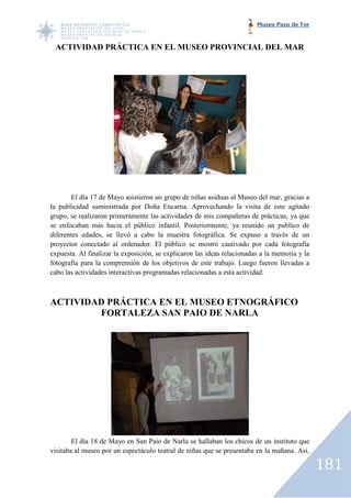 Museo Pazo de Tor


 ACTIVIDAD PRÁCTICA EN EL MUSEO PROVINCIAL DEL MAR




       El día 17 de Mayo asistieron un grupo de niñas asiduas al Museo del mar, gracias a
la publicidad suministrada por Doña Encarna. Aprovechando la visita de este agitado
grupo, se realizaron primeramente las actividades de mis compañeras de prácticas, ya que
se enfocaban más hacia el público infantil. Posteriormente, ya reunido un publico de
                                                                     reunido
diferentes edades, se llevó a cabo la muestra fotográfica. Se expuso a través de un
proyector conectado al ordenador. El público se mostró cautivado por cada fotografía
expuesta. Al finalizar la exposición, se explicaron las ideas relacionadas a la memoria y la
                                                              relacionadas
fotografía para la comprensión de los objetivos de este trabajo. Luego fueron llevadas a
cabo las actividades interactivas programadas relacionadas a esta actividad.



ACTIVIDAD PRÁCTICA EN EL MUSEO ETNOGRÁFICO
        FORTALEZA SAN PAIO DE NARLA




        El día 18 de Mayo en San Paio de Narla se hallaban los chicos de un instituto que
visitaba al museo por un espectáculo teatral de niñas que se presentaba en la mañana. Así,

                                                                                               181
 