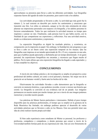 Museo Pazo de Tor


aprovechamos su presencia para llevar a cabo las diferentes actividades. Las fotografías
expuestas fueron del agrado de todos los presentes, pero cautivó más a los adultos.

        Las actividades programadas se llevaron a cabo. La actividad que más gustó fue la
número 2, la cual consiste en describir por escrito los sentimientos y emociones que
                                                           sentimientos
transmite una foto. Los niños se animaron, aunque se les dio más orientación de cómo
plasmar sus impresiones personales con respecto a la fotografía, y los adultos presentes lo
hicieron esmeradamente. Todos los que realizaron la actividad tomaron su tiempo para
                                                       actividad
inspirarse y pensar un rato. Finalmente, cada persona leyó lo que había escrito, con la
finalidad de que compartieran sus expresiones y reflexiones. Fue una actividad emotiva,
donde se evidenciaron sentimientos y expresiones.

       La exposición fotográfica en digital ha resultado práctica, y económica, en
comparación con la impresión en papel. Sin embargo, la finalidad de este programa es que
se lleve a cabo en un futuro como una exposición temporal en los museos. Que las
fotografías sean impresas en un tamaño aproximado de 30 x 15 cm y expuestas en una sala,
        ías
para que el público pueda apreciarlas y disfrutarlas por un tiempo determinado. A mi gusto
personal, las exposiciones fotográficas me encantan, y reconozco que llegan mucho al
público. Por lo tanto afirmo que esta exposición fotográfica ha llegado a cada espectador, y
se han cumplido los objetivos.

                                CONCLUSIONES

        A través de este trabajo práctico y de investigación se amplía mi perspectiva como
profesional del ámbito cultural, así como a nivel personal y humano. Ser mujer nos da la
gracia de ser un humano versátil y fuerte ante los hechos de la vida.

        Efectivamente las actividades llevadas a cabo demostraron que la fotografía se
convierte en memoria histórica, y que podemos recordar, evocar o recrear una historia que
                                               recordar,
existió. La fotografía se convierte en esa evidencia real de un pasado. Las imágenes
permanecen en nuestra mente por mucho tiempo; por eso a través de una imagen podemos
memorizar y recordar nuestro pasado.

        Las prácticas de Máster fueron particulares e interesantes. Debido al poco tiempo
                ticas
disponible para las prácticas profesionales, el tiempo que se empleó en la gerencia de la
Rede Museística fue limitado, sin embargo pudimos apreciar el desarrollo de varias
actividades prácticas que se llevaron a cabo en los Museos. Esto nos permitió tener una
         es
idea de cómo realizar nuestra propia actividad.


       Si bien cada experiencia como estudiante de Máster es personal, los profesores y
profesoras, compañeros y compañeras, y demás personas que conocí a través de la
                                                  personas
Universidad también forman parte de esa experiencia de vida. Aún así creo firmemente de


                                                                                               182
 