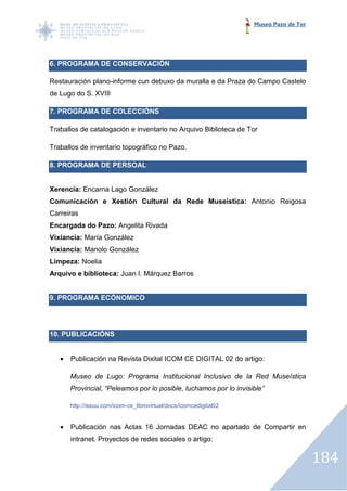 Museo Pazo de Tor




6. PROGRAMA DE CONSERVACIÓN
 .

Restauración plano-informe cun debuxo da muralla e da Praza do Campo Castelo
                   informe
de Lugo do S. XVIII

7. PROGRAMA DE COLECCIÓNS
                 LECCIÓNS

Traballos de catalogación e inventario no Arquivo Biblioteca de Tor

Traballos de inventario topográfico no Pazo.

8. PROGRAMA DE PERSOAL


Xerencia: Encarna Lago González
Comunicación e Xestión Cultural da Rede Museística: Antonio Reigosa
                                        Museística:
Carreiras
Encargada do Pazo: Angelita Rivada
Vixiancia: María González
Vixiancia: Manolo González
Limpeza: Noelia
Arquivo e biblioteca: Juan I. Márquez Barros


9. PROGRAMA ECÓNOMICO




10. PUBLICACIÓNS


   •   Publicación na Revista Dixital ICOM CE DIGITAL 02 do artigo:

       Museo de Lugo: Programa Institucional Inclusivo de la Red Museística
       Provincial, “Peleamos por lo posible, luchamos por lo invisible”

       http://issuu.com/icom-
                            -ce_librovirtual/docs/icomcedigital02


   •   Publicación nas Actas 16 Jornadas DEAC no apartado de Compartir en
                                Jornadas
       intranet. Proyectos de redes sociales o artigo:


                                                                                        184
 