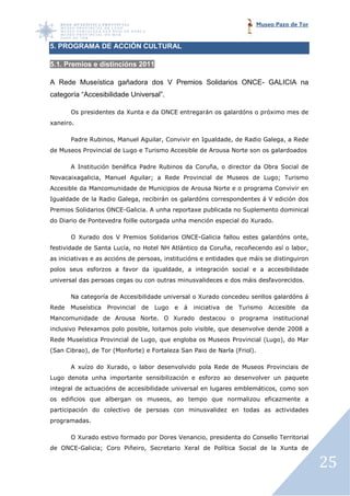 Museo Pazo de Tor


5. PROGRAMA DE ACCIÓN CULTURAL

5.1. Premios e distincións 2011

A Rede Museística gañadora dos V Premios Solidarios ONCE GALICIA na
        useística                                   ONCE-
categoría “Accesibilidade Universal”.

       Os presidentes da Xunta e da ONCE entregarán os galardóns o próximo mes de
xaneiro.

       Padre Rubinos, Manuel Aguilar Convivir en Igualdade, de Radio Galega a Rede
                             Aguilar,                                Galega,
de Museos Provincial de Lugo e Turismo Accesible de Arousa Norte son os galardoados

       A Institución benéfica Padre Rubinos da Coruña, o director da Obra Social de
                                                     ,
Novacaixagalicia, Manuel Aguilar a Rede Provincial de Museos de Lugo; Turismo
                         Aguilar;              ial
Accesible da Mancomunidade de Municipios de Arousa Norte e o programa Convivir en
Igualdade de la Radio Galega, recibirán os galardóns correspondentes á V edición dos
                      Galega,
Premios Solidarios ONCE-Galicia. A unha reportaxe publicada no Suplemento dominical
                        Galicia.                  publicada
do Diario de Pontevedra foille outorgada unha mención especial do Xurado.

       O Xurado dos V Premios Solidarios ONCE Galicia fallou estes galardóns onte,
                                         ONCE-Galicia
festividade de Santa Lucía no Hotel NH Atlántico da Coruña, recoñecendo así o l
                     Lucía,                               ,                   labor,
as iniciativas e as accións de persoas, institucións e entidades que máis se distinguiron
polos seus esforzos a favor da igualdade, a integración social e a accesibilidade
universal das persoas cegas ou con outras minusvalideces e dos máis desfavorec
                                                                    desfavorecidos.

       Na categoría de Accesibilidade universal o Xurado concedeu senllos galardóns á
Rede   Museística   Provincial   de   Lugo   e   á   iniciativa   de   Turismo   Accesible   da
Mancomunidade de Arousa Norte. O Xurado destacou o programa institucional
                        Norte.
inclusivo Pelexamos polo posible, loitamos polo visible, que desenvolve dende 2008 a
                       o
Rede Museística Provincial de Lugo, que engloba os Museos Provincial (
                                  ,                                  (Lugo), do Mar
(San Cibrao), de Tor (Monforte e Fortaleza San Paio de Narla (Friol).
                      Monforte)                                    ).

       A xuízo do Xurado, o labor desenvolvido pola Rede de Museos Provinciais de
Lugo denota unha importante sensibilización e esforzo ao desenvolver un paquete
integral de actuacións de accesibilidade universal en lugares emblemáticos, como son
os edificios que albergan os museos, ao tempo que normalizou eficazmente a
participación do colectivo de persoas con minusvalidez en todas as actividades
programadas.

       O Xurado estivo formado por Dores Venancio, presidenta do Consello Territorial
                                                 ,
de ONCE-Galicia; Coro Piñe
                      Piñeiro, Secretario Xeral de Política Social de la Xunta de

                                                                                                  25
 