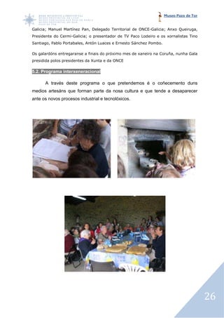 Museo Pazo de Tor


Galicia; Manuel Martínez Pan Delegado Territorial de ONCE-Galicia; Anxo Queiruga,
                         Pan,                             Galicia;
Presidente do Cermi-Galicia o presentador de TV Paco Lodeiro e os xornalistas Tino
                    Galicia;
Santiago, Pablo Portabales Antón Luaces e Ernesto Sánchez Pombo.
                Portabales,                                    .

Os galardóns entregaranse a finais do próximo mes de xaneiro na Coruña nunha Gala
                                                                Coruña,
presidida polos presidentes da Xunta e da ONCE

5.2. Programa interxener
                     neracional

      A través deste programa o que pretendemos é o coñecemento duns
medios artesáns que forman parte da nosa cultura e que tende a desaparecer
ante os novos procesos industrial e tecnolóxicos.




                                                                                       26
 