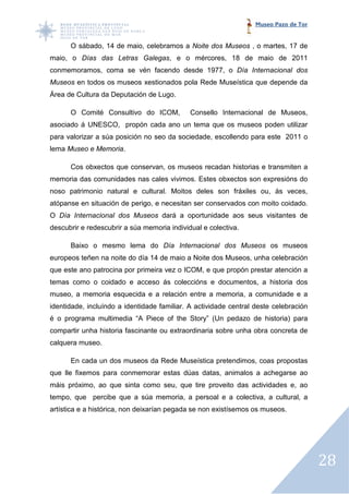 Museo Pazo de Tor


      O sábado, 14 de maio, celebramos a Noite dos Museos , o martes, 17 de
maio, o Días das Letras Galegas, e o mércores, 18 de maio de 2011
                        Galegas,
conmemoramos, coma se vén facendo desde 1977, o Día Internacional dos
Museos en todos os museos xestionados pola Rede Museística que depende da
Área de Cultura da Deputación de Lugo.

      O Comité Consultivo do ICOM,           Consello Internacional de Museos,
asociado á UNESCO, propón cada ano un tema que os museos poden utilizar
para valorizar a súa posición no seo da sociedade, escollendo para este 2011 o
                                                   escollendo
lema Museo e Memoria.
                    .

      Cos obxectos que conservan, os museos recadan historias e transmiten a
memoria das comunidades nas cales vivimos. Estes obxectos son expresións do
noso patrimonio natural e cultural. Moitos deles son fráxiles ou, ás veces,
atópanse en situación de perigo, e necesitan ser conservados con moito coidado.
O Día Internacional dos Museos dará a oportunidade aos seus visitantes de
descubrir e redescubrir a súa memoria individual e colectiva.

      Baixo o mesmo lema do Día Internacional dos Museos os museos
europeos teñen na noite do día 14 de maio a Noite dos Museos, unha celebración
           ñen
que este ano patrocina por primeira vez o ICOM, e que propón prestar atención a
temas como o coidado e acceso ás coleccións e documentos, a historia dos
              oidado
museo, a memoria esquecida e a relación entre a memoria, a comunidade e a
                               relación
identidade, incluíndo a identidade familiar. A actividade central deste celebración
é o programa multimedia “A Piece of the Story” (Un pedazo de historia) para
compartir unha historia fascinante ou extraordinaria sobre unha obra concreta de
                                                     sobre
calquera museo.

      En cada un dos museos da Rede Museística pretend mos, coas propostas
                                               pretendimos,
que lle fixemos para conmemorar estas dúas datas, animalos a achegarse ao
            mos
máis próximo, ao que sinta como seu, que tire proveito das actividades e, ao
tempo, que percibe que a súa memoria, a persoal e a colectiva, a cultural, a
artística e a histórica, non d
                             deixarían pegada se non existísemos os museos.




                                                                                      28
 