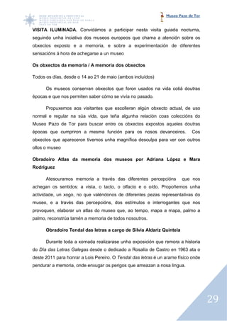 Museo Pazo de Tor


VISITA ILUMINADA. Convidámos a participar nesta visita guiada nocturna,
                . Convidámos
seguindo unha inciativa dos museos europeos que chama a atención sobre os
obxectos exposto e a memoria, e sobre a experimentación de diferentes
sensacións á hora de achegarse a un museo
                                    museo.

Os obxectos da memoria / A memoria dos obxectos

Todos os días, desde o 14 ao 21 de maio (ambo incluídos)
                                        (ambos

      Os museos conservan obxectos que foron usados na vida cotiá doutras
épocas e que nos permiten saber cómo se vivía no pasado.

      Propuxemos aos visitantes que escoll an algún obxecto actual, de uso
             mos                    escolleran
normal e regular na súa vida, que teña algun a relación coas coleccións do
                                       algunha
Museo Pazo de Tor para buscar entre os obxectos expostos aqueles doutras
épocas que cumpriron a mesma función para os nosos devanceiros.              Cos
obxectos que apareceron tivemos unha magnífica desculpa para ver con outros
                  ceron
ollos o museo.

Obradoiro Atlas da memoria dos museos por Adriana López e Mara
Rodríguez

      Atesouramos memoria a través das diferentes percepcións           que nos
achegan os sentidos: a vista, o tacto, o olfacto e o oído. Propoñemos unha
actividade, un xogo, no que valéndonos de diferentes pezas representativas do
museo, e a través das percepcións, dos estímulos e interrogantes que nos
provoquen, elaborar un atlas do museo que, ao tempo, mapa a mapa, palmo a
palmo, reconstrúa tamén a memoria de todos nosoutros.

      Obradoiro Tendal das letras a cargo de Silvia Aldariz Quintela

      Durante toda a xornada realizarase unha exposición que remora a historia
do Día das Letras Galegas desde o dedicado a Rosalía de Castro en 1963 ata o
deste 2011 para honrar a Lois Pereiro. O Tendal das letras é un arame físico onde
pendurar a memoria, onde enxugar os perigos que ameazan a nosa lingua.




                                                                                    29
 