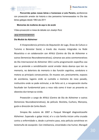 Museo Pazo de Tor


      Percorrido polas nosas letras e homenaxe a Lois Pereiro, c
            rido                                               conferencia
con proxección arredor da historia e dos persoeiros homenaxeados no Día das
letras galegas desde 1963 ata 2011

  Memorias de mulleres de aquí e de acolá

Vídeo-proxección e mesa de debate con Joselyn Ruíz
      proxección

5.4 Museoloxía social

Día Mudial do Alzheimer

      A Vicepresidencia primeira da Deputación de Lugo, Áreas de Cultura e
Turismo e Benestar Social, a través das museos integrados na Rede
Museística e en colaboración con AFALU (Centro de Día de Alzheimer e
outras Demencias Neurodexenerativas), súmanse aos actos conmemorativos
do Día Internacional do Alzheimer 2011 cunha programación e
                                                          específica coa
que se pretende a sensibilización social arredor desta doenza que ten na
memoria, no deterioro da memoria e das función cognitiva, condutora e
motora as principais consecuencias. Os museos son, precisamente, espazos
de acordanza, lugares onde se custodia a memoria do noso pasado,
institucións onde se pode estimular, e de feito así é, a recuperación dunha
facultade tan fundamental para a nosa vida como é traer ao presente os
obxectos dun tempo xa vivido.

      Proxección a cargo de AFALU (Centro de Día de Alzheimer e outras
                                             Día
Demencias Neurodexenerativas), da película: Bicicleta, Cuchara, Manzana,
guión e dirección de Carles Bosch.

      Sinopse.-No outono de 2007 a Pasqual Maragall diagnostícaselle
               No
Alzheimer. Superado o golpe inicial, el e a súa familia inician unha cruzada
contra a enfermidade e, desde o primeiro paso, esta película convértese en
testemuño de excepción. Con intelixencia, sinceridade e bo humor, Maragall

                                                                                30
 