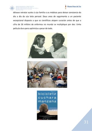 Museo Pazo de Tor


déixase retratar xunto á súa familia e os médicos para deixar constancia do
día a día da súa loita persoal. Dous anos de seguimento a un paciente
excepcional disposto a que os científicos atopen curación antes de que a
cifra de 26 millóns de enfermos no mundo se multiplique por dez. Unha
   ra
película dura pero optimista a pesar de todo.




                                                                               31
 