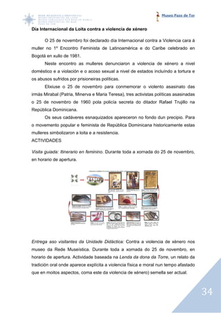 Museo Pazo de Tor


Día Internacional da Loita contra a violencia de xénero

      O 25 de novembro f declarado día Internacional contra a Violencia cara á
                       foi
muller no 1º Encontro Feminista de Latinoamérica e do Caribe celebrado en
Bogotá en xullo de 1981.
      Neste encontro as mulleres denunciaron a violencia de xénero a nivel
doméstico e a violación e o acoso sexual a nivel de estados incluíndo a tortura e
os abusos sufridos por prisioneiras políticas.
      Elixiuse o 25 de novembro para conmemorar o violento asasinato das
irmás Mirabal (Patria, Minerva e Maria Teresa), tres activistas políticas asasinadas
o 25 de novembro de 1960 pola policía secreta do ditador Rafael Trujillo na
República Dominicana.
      Os seus cadáveres esnaquizados apareceron no fondo dun precipio. Para
o movemento popular e feminista de República Dominicana historicamente estas
mulleres simbolizaron a loita e a resistencia.
                  ron
ACTIVIDADES

Visita guiada: Itinerario en feminino. Durante toda a xornada do 25 de novembro,
                             feminino.
en horario de apertura.




Entrega aso visitantes da Unidade Didáctica: Contra a violencia de xénero nos
museo da Rede Museística. Durante toda a xornada do 25 de novembro, en
                          Durante
horario de apertura. Actividade ba
                                baseada na Lenda da dona da Torre un relato da
                                                            Torre,
tradición oral onde aparece explícita a violencia física e moral nun tempo afastado
que en moitos aspectos, coma este da violencia de xénero) semella ser actual.
                                                  xénero)



                                                                                       34
 