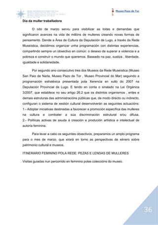 Museo Pazo de Tor


Día da muller traballadora

      O oito de marzo serviu para visibilizar as loitas e demandas que
significaron avances na vida de millóns de mulleres creando novas formas de
pensamento. Dende a Área de Cultura da Deputación de Lugo, a través da Rede
Museística, decidimos organizar unha programación con distintas experiencias,
compartindo sempre un obxectivo en común: o desexo de superar a violencia e a
pobreza e construír o mundo que queremos. Baseado na paz, xustiza , liberdade,
igualdade e solidariedade.

      Por segundo ano consecutivo tres dos Museos da Rede Museística (Museo
San Paio de Narla, Museo Pazo de Tor , Museo Provincial do Mar) seguindo a
programación estratéxica presentada pola Xerencia en xullo do 2007 na
Deputación Provincial de Lugo. E tendo en conta o sinalado na Lei Orgánica
                         Lugo.
3/2007, que establece no seu artigo 26.2 que os distintos organismos , entes e
demais estruturas das administracións públicas que, de modo directo ou indirecto,
configuran o sistema de xestión cultural desenvolverán as seguintes actuacións:
                                         desenvolverán
1.- Adoptar iniciativas destinadas a favorecer a promoción específica das mulleres
na   cultura   e    combater    a   súa   discriminación   estrutural   e/ou   difusa.
2.- Políticas activas de axuda á creación e produción artística e intele
                                                                  intelectual de
autoría feminina.

      Para levar a cabo os seguintes obxectivos, preparamos un amplo programa
para o mes de marzo, que xirará en torno as perspectivas de xénero sobre
patrimonio cultural e museos.

ITINERARIO FEMININO POLA REDE: PEZAS E LENDAS DE MULLERES

Visitas guiadas nun percorrido en feminino polas coleccións do museo.




                                                                                         36
 