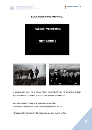 Museo Pazo de Tor




                     EXPOSICIÓN CARLOS VALCÁRCEL




II XORNADAS MULLER E IGUALDADE: PERSPECTIVAS DE XÉNERO SOBRE
PATRIMONIO CULTURAL E MUSEO: MULLER E DEREITOS



MULLER NA HISTORIA, HISTORIA DE MULLERES: VS. AUSENCIA
                                        :
Conferencia e obradoiro sobre creatividade feminina en Tor.


• Inauguración da mostra: "Os meus ollos, as túas mans" en Tor:



                                                                                      38
 