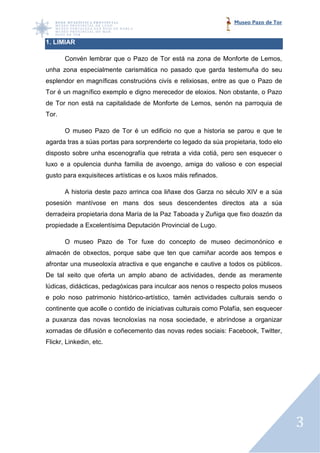 Museo Pazo de Tor


1. LIMIAR

       Convén lembrar que o Pazo de Tor está na zona de Monforte de Lemos,
unha zona especialmente carismática no pasado que garda testemuña do seu
esplendor en magníficas construcións civís e relixiosas, entre as que o Pazo de
Tor é un magnífico exemplo e digno merecedor de eloxios. Non obstante, o Pazo
de Tor non está na capitalidade de Monforte de Lemos, senón na parroquia de
Tor.

       O museo Pazo de Tor é un edificio no que a historia se parou e que te
agarda tras a súas portas para sorprenderte co legado da súa propietaria, todo elo
disposto sobre unha escenografía que retrata a vida cotiá, pero sen esquecer o
    osto
luxo e a opulencia dunha familia de avoengo, amiga do valioso e con especial
                                                          oso
gusto para exquisiteces artísticas e os luxos máis refinados.
                     es

       A historia deste pazo arrinca coa liñaxe dos Garza no século XIV e a súa
                                                              éculo
posesión mantívose en mans dos seus descendentes directos ata a súa
              vose
derradeira propietaria dona María de la Paz Taboada y Zuñiga que fixo doaz da
                                                                      doazón
propiedade a Excelentísima D
      dade                 Deputación Provincial de Lugo.

       O museo Pazo de Tor fuxe do concepto de museo decimonónico e
          useo         Tor
almacén de obxectos, porque sabe que ten que camiñar acorde aos tempos e
afrontar una museoloxía atractiva e que enganche e cautive a todos o públicos.
                                                                   os
De tal xeito que oferta un amplo abano de actividades, dend as meramente
                                                       dende
lúdicas, didácticas, pedagóxicas para inculcar aos nenos o respecto polos museos
e polo noso patrimonio histórico
                       histórico-artístico, tamén actividades culturais sendo o
                                          ,
continente que acolle o contido de iniciativas culturais como Polafía, sen esquecer
a puxanza das novas tecnoloxías na nosa sociedade, e abríndose a organizar
xornadas de difusión e coñecemento das novas redes sociais: Facebook, Twitter,
Flickr, Linkedin, etc.




                                                                                      3
 