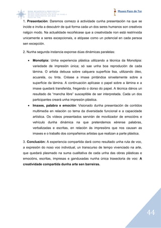 Museo Pazo de Tor


1. Presentación: Daremos comezo á actividade cunha presentación na que se
               :
incide e invita a descubrir de qué forma cada un dos seres humanos son creativos
nalgún modo. Na actualidade recoñécese que a creatividade non está restrinxida
unicamente a seres excepcionais, e atópase como un potencial en cada persoa
sen excepción.

2. Nunha segunda instancia exponse dúas dinámicas paralelas:

   •   Monotipia: Unha experiencia plástica utilizando a técnica da Monotipia:
                                   plástica
       variedade de impresión única; só sae unha boa reprodución de cada
       lámina. O artista debuxa sobre calquera superficie lisa, utilizando óleo,
       acuarela, ou tinta. Créase a imaxe pintándoa sinxelamente sobre a
       superficie da lámina. A continuación aplícase o papel sobre a lámina e a
               ie
       imaxe quedará transferida, fregando o dorso do papel. A técnica dános un
       resultado de “mancha libre” susceptible de ser interpretada. Cada un dos
       participantes creará unha impresión plástica.
   •   Imaxes, palabra e emoción: Visionado dunha presentación de contidos
                         emoción:
       multimedia en relación co tema da diversidade funcional e a capacidade
       artística. Os vídeos presentados servirán de movilizador de emocións e
                       deos                         movilizador
       vehículo dunha dinámica na que pretendemos xérense palabras,
                                                  xérense
       verbalizadas e escritas, en relación ás impresións que nos causan as
       imaxes e o traballo dos compañeiros artistas que realizan a parte plástica.

3. Conclusión: A experiencia compartida dará como resultado unha ruta de voo,
a expresión do noso voo individual, un transcurso de tempo vivenciado na arte,
que quedará plasmado na suma cualitativa de cada unha das obras plásticas e
emocións, escritas, impresas e ganduxadas nunha única traxectoria de voo: A
creatividade compartida dunha arte sen b
                                       barreiras.




                                                                                      44
 