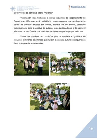 Museo Pazo de Tor


Convivencia co colectivo social “Raiolas”

      Presentación das memorias e novas iniciativas do Departamento de
Capacidades Diferentes e Accesibilidade, neste programa que se desenvolve
dentro do proxecto “Museos sen límites, atópaste no teu museo”, deseñado
exclusivamente para o colectivo de autistas, levan participado ata o de agora 40
   lusivamente
afectados de toda Galicia, que realizaron as visitas sempre en grupos reducidos.

      Tratase de promover as condició
                             condicións para a liberdade e igualdade do
individuo, eliminando os atrancos que impiden o acceso á cultura en calquera dos
foros nos que esta se des
                      desenvolve.




                                                                                     46
 