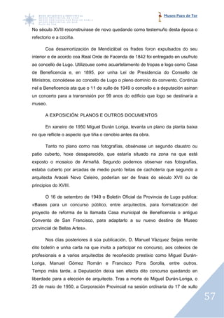 Museo Pazo de Tor


No século XVIII reconstruirase de novo quedando como testemuño desta época o
                      truirase
refectorio e a cociña.

       Coa desamortización de Mendizábal os frades foron expulsados do seu
interior e de acordo coa Real Orde de Facenda de 1842 foi entregado en usufruto
ao concello de Lugo. Utilizouse como acuartelamento de tropas e logo como Casa
                     Utilizouse
de Beneficencia e, en 1895, por unha Lei de Presidencia do Consello de
Ministros, concédese ao concello de Lugo o pleno dominio do convento. Continúa
nel a Beneficencia ata que o 11 de xullo de 1949 o concello e a deputación asinan
                                                   concello
un concerto para a transmisión por 99 anos do edificio que logo se destinaría a
museo.

       A EXPOSICIÓN: PLANOS E OUTROS DOCUMENTOS

       En xaneiro de 1950 Miguel Durán Loriga, levanta un plano da planta baixa
no que reflicte o aspecto que tiña o cenobio antes da obra.

       Tanto no plano como nas fotografías, obsérvase un segundo claustro ou
patio cuberto, hoxe desaparecido, que estaría situado na zona na que está
exposto o mosaico de Armañá. Segundo podemos observar nas fotografías,
estaba cuberto por arcadas de medio punto feitas de cachotería que segundo a
           rto
arquitecta Araceli Novo Celeiro, poderían ser de finais do século XVII ou de
principios do XVIII.

       O 16 de setembro de 1949 o Boletín Oficial da Provincia de Lugo publica:
«Bases para un concurso público, entre arquitectos, para formalización del
                   urso
proyecto de reforma de la llamada Casa municipal de Beneficencia o antiguo
Convento de San Francisco, para adaptarlo a su nuevo destino de Museo
provincial de Bellas Artes».

       Nos días posteriores á súa publicación, D. Manuel Vázquez Seijas remite
dito boletín e unha carta na que invita a participar no concurso, aos colexios de
profesionais e a varios arquitectos de recoñecido prestixio como Miguel Durán
                                                                        Durán-
Loriga, Manuel Gómez Román e Francisco Pons Sorolla, entre outros.
                                            Sorolla,
Tempo máis tarde, a Deputación deixa sen efecto dito concurso quedando en
liberdade para a elección de arquitecto. Tras a morte de Miguel Durán
                                                                Durán-Loriga, o
25 de maio de 1950, a Corporación Provincial na sesión ordinaria do 17 de xullo

                                                                                    57
 
