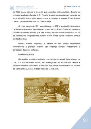 Museo Pazo de Tor


de 1950 acorda aprobar o proxecto que presentara este arquitecto, declarar de
     50
urxencia as obras e facultar ó Sr. Presidente para a execución das mesmas por
administración directa. Con posterioridade encargarán a Manuel Gómez Román
ultimar o proxecto redactado p Durán-Loriga.
                             por

      O 18 de xaneiro de 1951 sae publicada no BOP a aprobación do proxecto
rectificado e orzamento das obras de construción do Museo Provincial presentado
por Manuel Gómez Román, que fora asinado na Deputación Provincial o día 15
de xaneiro polo seu presidente, Antonio Rosón Pérez e polo secretario, Enrique
              o
Costas Sánchez.

      Gómez Román respectou o traballo de seu colega modificando
minimamente o proxecto interno, sen embargo cambiou radicalmente a
concepción das dúas fachadas.

      O MÁIS RECENTE

      Recreación hipotética realizada pola arquitecta Araceli Novo Celeiro na
          eación
que, nun extraordinario traballo de investigación en Arquitectura Histórica,
podemos observar como sería a evolución dos planos do convento e do claustro
de San Francisco, dende a Idade Me
                                Media ao século XVIII.




                                                                                   58
 