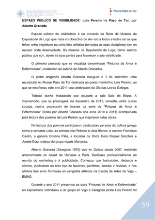 Museo Pazo de Tor


ESPAZO PÚBLICO DE VISIBILIDADE: Lois Pereiro no Pazo de Tor, por
Alberto Granada

      Espazo público de visibilidade é un proxecto da Rede de Museos da
Deputación de Lugo que nace co obxectivo de dar voz a todos e todas os/ as que
teñan unha inquietude ou unha idea artística (en todas as súas disciplinas) sen un
espazo onde desenvolvela. Os museos da Deputación de Lugo, como servizo
público que son, abren as súas portas para favorecer a súa visibilidade.

      O primeiro proxecto que se visualiza denomínase “Pinturas de Amor e
                                 visualiza
Enfermidade”, instalación da autoría de Alberto Granados.

      O pintor aragonés Alberto Granada inaugura o 1 de setembro unha
exposición no Museo Pazo de Tor dedicada ao poeta monfortino Lois Pereiro, ao
que se recoñeceu este ano 2011 coa celebración do Día das Letras Galegas.

      Trátase dunha instalación que ocupará a sala Sala do Bispo. A
intervención, que se prolongará ata decembro de 2011, consiste, entre outras
cousas, nunha proxección de imaxes da serie de “Pinturas de Amor e
Enfermidade” (feitas por Alberto Granada nos anos 2010 e 2011) acompañada
pola lectura dos poemas de Lois Pereiro que inspiraron estas obras.

      Na lectura dos poemas participaron destacadas persoas da cultura galego
como a cantante Uxía, as actrices Iria Pinheiro e Uxía Blanco, o escritor Francisco
Castro, a gaiteira Cristina Pato, a locutora da Onda Cero Raquel Sánchez e
Josete Díaz, músico do grupo vigués Martynez.

      Alberto Granada (Zaragoza 1970) vive en Galicia desde 2007, residindo
anteriormente en Alcalá de Henares e París. Dedícase profesionalmente ao
               n
mundo do marketing e á publicidade. Comezou con ilustracións, debuxos e
cómics, publicando en todo tipo de fanzines, panfletos, xornais e revistas, e nos
últimos tres anos formouse en serigrafía artística na Escola de Artes de Vigo –
                                         artística
EMAO.

      Durante o ano 2011 presentou as súas “Pinturas de Amor e Enfermidade”
en exposicións individuais e de grupo en Vigo e Zaragoza (onde Lois Pereiro foi




                                                                                      59
 
