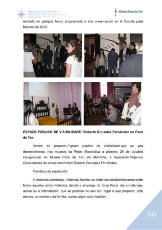Museo Pazo de Tor


recitado en galego), tendo programada a súa presentación en A Co
                                                              Coruña para
febreiro de 2012.




ESPAZO PÚBLICO DE VISIBILIDADE: Roberto González Fernández no Pazo
de Tor.

      Dentro    do   proxecto Espazo    público   de   visibilidade que   se   vén
desenvolvendo nos museos da Rede Museística o próximo 28 de outubro
inaugurouse no Museo Pazo de Tor, en Monforte, a exposicón Vírgenes
Descuidadas do artista monfortino Roberto González Fernández.

      Temática da exposición:

      A violencia doméstica, violencia familiar ou violencia intrafamiliarcomprende
todos aqueles actos violentos, dende o emprego da forza física, ata o matonaje,
acoso ou a intimidación, que se produce no seo dun fogar e que perpetra, polo
menos, un membro da familia, contra algún outro familiar.




                                                                                      60
 