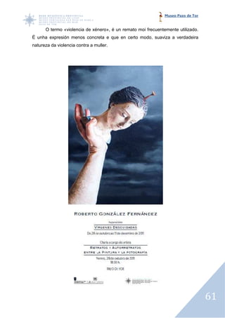 Museo Pazo de Tor


      O termo «violencia de xénero», é un remato moi frecuentemente utilizado.
É unha expresión menos concreta e que en certo modo, suaviza a verdadeira
   nha
natureza da violencia contra a muller.




                                                                                  61
 