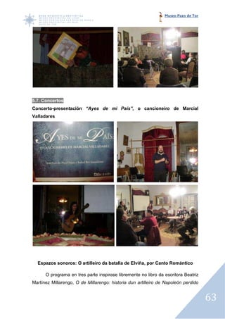 Museo Pazo de Tor




5.7. Concertos
Concerto-presentación “Ayes de mi País”, o cancioneiro de Marcial
         presentación
Valladares




  Espazos sonoros: O artilleiro da batalla de Elviña, por Canto Romántico

      O programa en tres parte inspirase libremente no libro da escritora Beatriz
Martínez Millarengo, O de Millarengo: historia dun artilleiro de Napoleón perdido


                                                                                    63
 