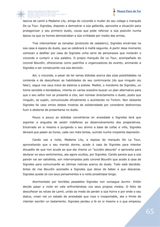 Museo Pazo de Tor


lasciva de Lamil a Madame Lily, amiga do vizconde e muller do seu colega o marqués
                              ,
De La Tour. Signoles, disposto a demostrar a súa gallardía, aproveita a situación para
                    ,
protagonizar o seu primeiro duelo, cousa que pode reforzar a súa posición nunha
época na que os homes demostraban a súa virilidade por medio das armas.
                      demostraban

      Tras intercambiar as tarxetas (protocolo de cabaleiro), Signoles encérrase na
súa casa á espera do duelo, que se celebrará á mañá seguinte. A partir dese momento
comezan a desfilar por casa de Signoles unha serie de personaxes que incitarán o
vizconde a cumprir a súa palabra. O propio marqués De La Tour acompañado do
                                                         Tour,
coronel Bourdín, ofreceranse como padriños e organizadores do evento, animando a
               ,
Signoles a ser consecuente coa súa decisión.

      Así, o vizconde, a pesar de ter serias dúbidas acerca das súas posibilidades na
                 onde,
contenda e de descoñecer as habilidades do seu contrincante (do que ninguén oíu
falar), segue nos seus trece de baterse a pistola. Maillot, o mordomo de Signoles, un
home sensible e bondadoso, intenta en varias ocasións buscar un plan alternativo para
                     doso,
que o seu señor non se presente á cita; sen nomear directamente o duelo, posto que
ninguén, se supón, comunicoulle oficialmente o acontecido no Tortoni Non obstante
                                                             Tortoni.
Signoles fai caso omiso destas mostras de solidariedade por considerar deshonroso
                        destas
fuxir e absterse de presentarse no duelo.

      Pouco a pouco as dúbidas convértense en ansiedade e Signoles terá que
soportar a angustia de asistir indefenso ao desenvolvemento dos preparativos.
Encerrado en si mesmo e purgando o seu ánimo a base de coñac e viño, Signoles
deixará que pasen as horas, cada vez máis lentas, sumido nunha incipiente depresión.

      Cando cae a noite, Madame Lily, a esposa do marqués De La Tour,
                                    ,
aproveitando que o seu marido dorme, acode á casa de Signoles para intentar
disuadilo de que non acuda ao que ela chama un "suicidio absurdo" e aproveita para
declarar os seus sentimentos, ata agora ocultos, por Signoles. Cando parece que a súa
                                                             .
paixón vai ser satisfeita, son interrompidos polo coronel Bourdín que acode á casa de
         i
Signoles para comunicarlle as últimas noticias acerca do duelo. Todo está decidido.
Antes de irse Bourdín aconsella a Signoles que deixe de beber e que descanse.
Signoles queda só cos seus pensamentos e a noite preséntase longa.

      Atormentado por terribles pesadelos Signoles non consegue durmir. Entón
decide pasar a noite en vela enfrontándose cos seus propios medos. O feito de
descoñecer as raíces de Lamil unido ao medo de perder a súa honra e por ende o seu
                        Lamil,
status, crean nel un estado de ansiedade que roza o insoportable, ata o límite de
intentar escribir un testamento. Signoles perdeu a fe en si mesmo e o que empezou



                                                                                         65
 