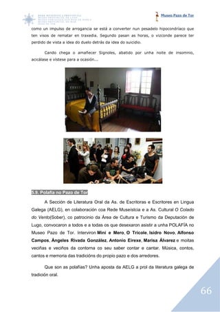 Museo Pazo de Tor


como un impulso de arrogancia se está a converter nun pesadelo h
                                                               hipocondríaco que
ten visos de rematar en traxedia. Segundo pasan as horas, o vizconde parece ter
perdido de vista a idea do duelo detrás da idea do suicidio.

       Cando chega o amañecer Signoles, abatido por unha noite de insomnio,
                                      ,
acicálase e vístese para a oc
                           ocasión...




5.9. Polafía no Pazo de Tor

       A Sección de Literatura Oral da As. de Escritoras e Escritores en Lingua
Galega (AELG), en colaboración coa Rede Museístcia e a As. Cultural O Colado
do Vento(Sober), co patrocinio da Área de Cultura e Turismo da Deputación de
        (Sober),
Lugo, convocaron a todos e a todas os que desexaron asistir a unha POLAFÍA no
Museo Pazo de Tor. Interviron Mini e Mero, O Trícole, Isidro Novo Alfonso
                                                             Novo,
Campos, Ángeles Rivada González Antonio Eirexe, Marisa Álvarez e moitas
                       González,
veciñas e veciños da contorna co seu saber contar e cantar. Música, contos,
cantos e memoria das tradicións do propio pazo e dos arredores.

       Que son as polafías? Unha aposta da AELG a prol da literatura galega de
tradición oral.



                                                                                      66
 