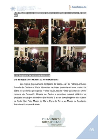 Museo Pazo de Tor


5.10. Reunión coas asociacións culturais deportivas da comarca da zona
sur.




5.11. Programa de recursos didácticos

Día de Rosalía nos Museos da Rede Museística

      Con motivo do aniversario de Rosalía de Castro, o 24 de Febreiro,o Museo
Rosalía de Castro e a Rede Museística de Lugo, presentaron unha proxección
sobre a experiencia pedagóxica “Follas Novas, Novas Follas” gañadora do último
certame da Fundación Rosalía de Castro e repartiron material didáctic da
                                                             didáctico
proposta aos grupos escolares que durante o día se acheguegaron aos Museos
da Rede (San Paio, Museo do Mar e Pazo de Tor) e ao Museo da Fundación
Rosalía de Castro en Padrón.




                                                                                  69
 