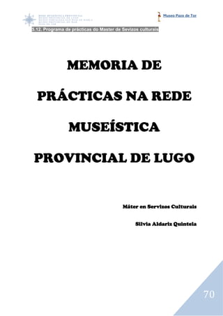 Museo Pazo de Tor


5.12. Programa de prácticas do Master de Sevizos culturais
    .




                MEMORIA DE

  PRÁCTICAS
  PRÁCTICAS NA REDE

                MUSEÍSTICA

PROVINCIAL DE LUGO


                                         Máter en Servizos Culturais


                                               Silvia Aldariz Quintela




                                                                                 70
 