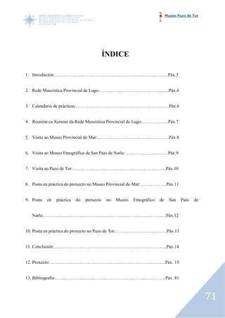 Museo Pazo de Tor




                                           ÍNDICE

1. Introdución:…………………………………………………………………Páx.3


2. Rede Museística Provincial de Lugo:…………………………………….....Páx.4


3. Calendario de prácticas:…………………………………………………..…Páx.6


4. Reunión ca Xerente da Rede Museística Provincial de Lugo:……………...Páx.7


5. Visita ao Museo Provincial do Mar:………………………………………...Páx.8


6. Visita ao Museo Etnográfico de San Paio de Narla:…………………….….Páx.9


7. Visita ao Pazo de Tor:……………………………………………………..Páx.10
                          …………………………………………………..Páx.10


8. Posta en práctica do proxecto no Museo Provincial do Mar:……………...Páx.11


9. Posta   en   práctica   do   proxecto    no   Museo   Etnográfico   de     San   Paio   de


   Narla:………………………………………………………………………Páx.12


10. Posta en práctica do proxecto no Pazo de Tor:…………………………….Páx.13
                                             Tor:…………………………….Páx.13


11. Conclusión:………………………………………………………………...Páx.14


12. Proxecto:…………………………………………………………………..Páx. 15


13. Bibliografía:……………………………………………………………….Páx. 81



                                                                                                71
 