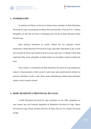 Museo Pazo de Tor




1. INTRODUCIÓN


           As prácticas do Máster en Servizos Culturais foron realizadas na Rede Museística

  Provincial de Lugo, concretamente no Museo Provincial do Mar, o Pazo de Tor e o Museo

  Etnográfico de San Paio de Narla e coordinadas pola Xerente da Rede Museística Dona

  Encarna Lago.


           Ditas prácticas baseáronse na xestión cultural dos tres pequenos museos

  pertencentes á Rede Museística Provincial de Lugo, unha labor nada doada xa que se trata

  dun conxunto de museos que dispón de poucos recursos pero que se embargo realiza unha

  importante labor social, achegando un amplo abanico de actividades culturais á poboación

  local.


           Neste sentido, a coordinadora da Rede Museística Provincial de Lugo propúxonos

  coñecer o funcionamento e labor social de cada museo para posteriormente elaborar un

  proxecto individual e levalo a cabo. Deste modo, enfrontámonos dunha forma totalmente

  realista e única á xestión cultural.
      ista




2. REDE MUSEÍSTICA PROVINCIAL DE LUGO


           A Rede Museística Provincial de Lugo constitúese no ano 2006, agrupando aos

  catro museos que nese momento dependían da Deputación Provincial de Lugo: Museo

  Provincial de Lugo, Museo Fortaleza San Paio de Narla, Pazo de Tor e Museo Provincial

  do Mar.



                                                                                              72
 