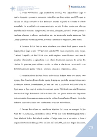 Museo Pazo de Tor


       O Museo Provincial de Lugo foi creado no ano 1932 pola Deputación de Lugo co

motivo de reunir e protexer o patrimonio cultural lucense. Pero será no ano 1957 cando se

traslade ao antigo convento de San Francisco, situado na praza da Soidade da cidade
                    onvento

amurallada. Na actualidade este museo conta con un total de dúas plantas que albergan

diferentes salas dedicadas a arqueoloxía, arte sacro, etnografía, cerámica e vidro, pintura e

escultura, abanicos e reloxos, numismática, etc.; así como unha ampla sección de Arte
            banicos

Galego que inclúe mostras de pintura, escultura e cerámica de Sargadelos, entre outros.


       A Fortaleza de San Paio de Narla, situada no concello de Friol, pasou a mans da

Deputación de Lugo no ano 1939 pero non será ata 1983 cando se constitúa como museo.

O Museo Etnográfico de San Paio de Narla acolle na planta baixa diferentes coleccións de

aparellos relacionados ca agricultura e cos oficios tradicionais ademais das cortes dos

cabalos. Na primeira planta sitúase a cociña, o salón, a sala do tear, o escritorio e un
       .

dormitorio; mentres que na Torre da Homenaxe sitúanse as coleccións de armas.


       O Museo Provincial do Mar, situado na localidade de San Cibrao, nace no ano 1969

grazas a Don Francisco Rivera Casás, mestre da zona que mostraba un gran interese cara
              rancisco

os obxectos mariños. Posteriormente, no ano 1994 será a Asociación de Veciños Cruz da

Venta a que se faga cargo da xestión do museo ata que no 2004 é relevada pola Deputación

Provincial de Lugo. Este museo consta de catro salas nas que se mostra unha importante
        al

instrumentación de navegación, documentación gráfica, fotografía das diferentes tipoloxías

de barcos e de naufraxios da zona e unha ampla colección malacolóxica.


       O Pazo de Tor atópase no concello de Monforte de Lemos, na parroquia de San
                   r

Xoán de Tor. Este pazo, construído no século XVIII, tivo como derradeira propietaria a

Dona María de la Paz Taboada de Andrés y Zúñiga, quen, tras a súa morte, o doou á

Deputación Provincial de Lugo. Pero non será ata o ano 2006, dez anos despois da doazón,
                       e

                                                                                                73
 