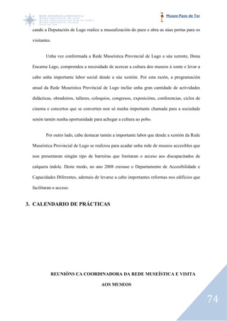 Museo Pazo de Tor


  cando a Deputación de Lugo realice a musealización do pazo e abra as súas portas para os

  visitantes.


          Unha vez conformada a Rede Museística Provincial de Lugo a súa xerente, Dona

  Encarna Lago, comprendeu a necesidade de acercar a cultura dos museos á xente e levar a
             o,

  cabo unha importante labor social dende a súa xestión. Por esta razón, a programación

  anual da Rede Museística Provincial de Lugo inclúe unha gran cantidade de actividades

  didácticas, obradoiros, talleres, coloquios, congresos, exposicións, conferencias, ciclos de
         cas,

  cinema e concertos que se converten non só nunha importante chamada para a sociedade

  senón tamén nunha oportunidade para achegar a cultura ao pobo.


          Por outro lado, cabe destacar tamén a importante labor que dende a xestión da Rede

  Museística Provincial de Lugo se realizou para acadar unha rede de museos accesibles que

  non presentaran ningún tipo de barreiras que limitaran o acceso aos discapacitados de

  calquera índole. Deste modo, no ano 2008 creouse o Departamento de Accesibilidade e
                     ste

  Capacidades Diferentes, ademais de levarse a cabo importantes reformas nos edificios que

  facilitaran o acceso.


3. CALENDARIO DE PRÁCTICAS




            REUNIÓNS CA COORDINADORA DA REDE MUSEÍSTICA E VISITA

                                       AOS MUSEOS


                                                                                                 74
 