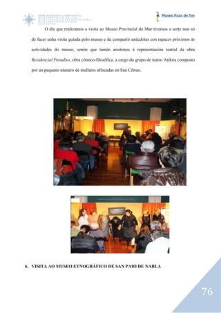 Museo Pazo de Tor


         O día que realizamos a visita ao Museo Provincial do Mar tivemos a sorte non só

  de facer unha visita guiada polo museo e de compartir anécdotas con rapaces próximos ás

  actividades do museo, senón que tamén asistimos á representación teatral da obra

  Residencial Paradiso, obra cómico filosófica, a cargo do grupo de teatro Ardora composto
                      ,      cómico-filosófica,

  por un pequeno número de mulleres afincadas en San Cibrao.




6. VISITA AO MUSEO ETNOGRÁFICO DE SAN PAIO DE NARLA




                                                                                             76
 