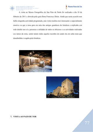 Museo Pazo de Tor


         A visita ao Museo Etnográfico de San Paio de Narla foi realizada o día 10 de

  febreiro de 2011 e dirixida pola guía Dona Francisca Abuín. Aínda que nesta ocasión non

  había ningunha actividade programada, esta visita resultou moi interesante e especialmente

  emotiva xa que a nosa guía era neta dos antigos guardeses da fortaleza e explicaba con
                                                  guardeses

  todo detalle non só a presenza e utilidade de todos os obxectos e as actividades realizadas

  cos nenos da zona, senón tamén todos aqueles recordos de cando ela era unha nena que

  deambulaba e xogaba pola fortaleza.




7. VISITA AO PAZO DE TOR


                                                                                                77
 