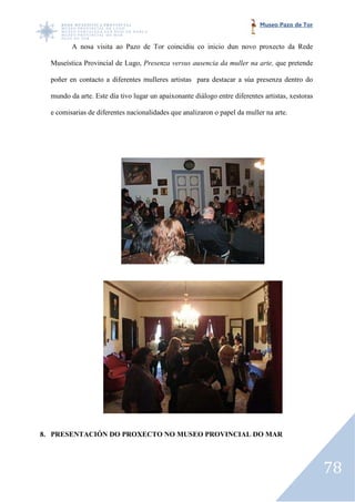 Museo Pazo de Tor


         A nosa visita ao Pazo de Tor coincidiu co inicio dun novo proxecto da Rede

  Museística Provincial de Lugo, Presenza versus ausencia da muller na arte, que pretende

  poñer en contacto a diferentes mulleres artistas para destacar a súa presenza dentro do

  mundo da arte. Este día tivo lugar un apaixonante diálogo entre diferentes artistas, xestoras

  e comisarias de diferentes nacionalidades que analizaron o papel da muller na arte.




8. PRESENTACIÓN DO PROXECTO NO MUSEO PROVINCIAL DO MAR




                                                                                                  78
 