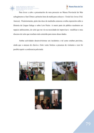 Museo Pazo de Tor


       Para levar a cabo a presentación do meu proxecto no Museo Provincial do Mar

achegámonos a San Cibrao a primeira hora da mañá para colocar o Tendal das letras (Vid.

Anexos). Posteriormente, preto das doce do mediodía comezou a miña exposición sobre a
                                   doce

Historia da Lingua Galega e sobre Lois Periro. A maior parte do público resultaron ser

rapaces adolescentes, de xeito que me vin na necesidade de improvisar e modificar o meu

discurso de xeito que resultara máis entretido para nenos desas idades.


       Ambas actividades desenvolvéronse sen incidentes e tal como estaban previstas,

aínda que a ameaza de chuvia e forte vento limitou a presenza de visitantes e non foi

posible repetir a conferencia pola tarde.




                                                                                              79
 