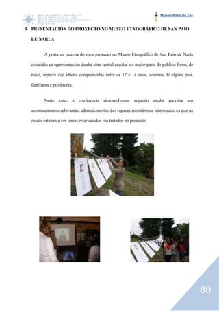 Museo Pazo de Tor


9. PRESENTACIÓN DO PROXECTO NO MUSEO ETNOGRÁFICO DE SAN PAIO

  DE NARLA


         A posta en marcha do meu proxecto no Museo Etnográfico de San Paio de Narla

  coincidiu ca representación dunha obra teatral escolar e a maior parte do público foron, de

  novo, rapaces con idades comprendidas entre os 12 e 14 anos, ademais de algúns pais,
                     dades

  familiares e profesores.


         Neste   caso,   a   conferencia   desenvolveuse   segundo    estaba   prevista   sen

  acontecementos relevantes, ademais moitos dos rapaces mostráronse interesados xa que na

  escola estaban a ver temas relacionados cos tratados no proxecto.
           taban




                                                                                                80
 
