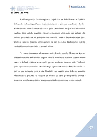 Museo Pazo de Tor


11. CONCLUSIÓNS


         A miña experiencia durante o período de prácticas na Rede Museística Provincial

  de Lugo foi realmente gratificante e reconfortante, no só polo que aprendín en relación á

  xestión cultural senón por todos os valores que a coordinadora das práctic nos intentou
                                                                     prácticas

  inculcar. Neste sentido, aprendín a valorar a importante labor social que realizan estes

  museos que contan con un presuposto moi reducido, tamén o importante papel que o

  esforzo e o empeño xogan na xestión cultural e a gran necesidade de el
                                                                      eliminar as barreiras

  que impiden aos discapacitados o acceso á cultura.


         Por esta razón quero agradecer dende aquí a, Paquita, Amelia, Mercedes e Ángeles,

  entre moitos outros traballadores, o apoio, cariño e interese que mostraron con nós durante

  todo o período de prácticas, conseguindo que nos sentíramos como un máis. Finalmente
             odo

  quero agradecer especialmente a Encarna Lago a gran confianza que depositou en min, xa

  que en todo momento tiven a total liberdade para decidir sobre todas as cuestións

  relacionadas co proxecto e a súa posta en práctica, de xeito que me permitiu coñecer e

  comprobar as miñas capacidades, ideas e oportunidades no ámbito da xestión cultural.




                                                                                                82
 