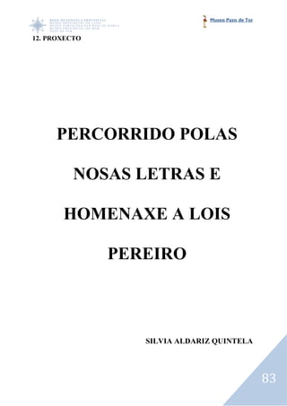 Museo Pazo de Tor


12. PROXECTO




     PERCORRIDO POLAS

          NOSAS LETRAS E

       HOMENAXE A LOIS

               PEREIRO



                  SILVIA ALDARIZ QUINTELA




                                                   83
 