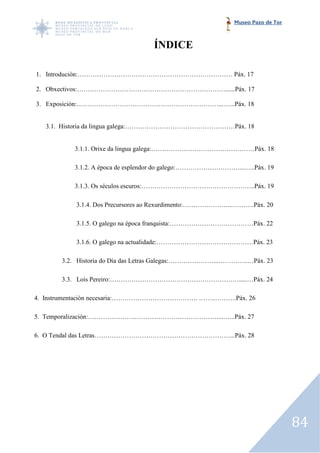 Museo Pazo de Tor



                                  ÍNDICE

1. Introdución:……………………………………………………………… Páx. 17

2. Obxectivos:……………………………………………………………......Páx. 17

3. Exposición:…………………………………………………………...…...Páx. 18


   3.1. Historia da lingua galega:……………………………………………Páx. 18


          3.1.1. Orixe da lingua galega:…………………………………………Páx. 18

          3.1.2. A época de esplendor do galego:…………………………...…..Páx. 19

          3.1.3. Os séculos escuros:……………………………………………..Páx. 19

           3.1.4. Dos Precursores ao Rexurdimento:…………………...……….Páx. 20
                         cursores

           3.1.5. O galego na época franquista:…………………………………Páx. 22

           3.1.6. O galego na actualidade:………………………………………Páx. 23

       3.2. Historia do Día das Letras Galegas:…………………...…………..…Páx. 23
                                       Galegas:…………………...…………..…Páx.

       3.3. Lois Pereiro:…………………………………………………….....…Páx. 24

4. Instrumentación necesaria:…………………………………. ……..……….Páx. 26

5. Temporalización:………………….…………………………………...…...Páx. 27

6. O Tendal das Letras………………………………………………………...Páx. 28




                                                                               84
 
