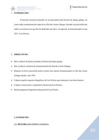 Museo Pazo de Tor


1. INTRODUCIÓN


           O presente proxecto pretende ser un percorrido pola historia da lingua galega, así

    como unha conmemoración especial ao Día das Letras Galegas, facendo un percorrido por

    todos os escritores aos que lles foi dedicado este día e, en especial, ao homenaxeado no ano

    2011: Lois Pereiro.




2. OBXECTIVOS:


•   Dar a coñecer de forma resumida a historia da lingua galega.

•   Dar a coñecer a historia da conmemoración do Día das Letras Galegas.

•   Realizar un breve percorrido polos escritos dos autores homenaxeados no D das Letras
                                                                            Día

    Galegas dende o ano 1963.

•   Coñecer aqueles aspectos biográficos de Lois Pereiro que marcaron a súa obra literaria.

•   Coñecer a traxectoria e importancia literaria de Lois Pereiro.

•   Recitar pequenos fragmentos da poesía de Lois Pereiro.




    3. EXPOSICIÓN


    3.1. HISTORIA DA LINGUA GALEGA


                                                                                                   85
 
