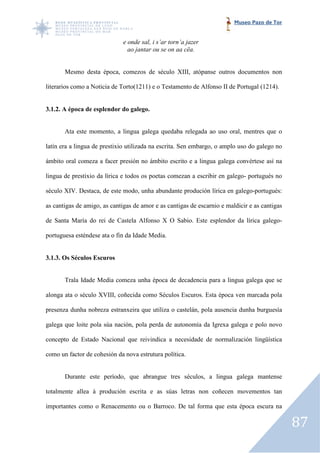 Museo Pazo de Tor


                              e onde sal, i s’ar torn’a jazer
                                ao jantar ou se on aa cëa.


       Mesmo desta época, comezos de século XIII, atópanse outros documentos non

literarios como a Noticia de Torto(1211) e o Testamento de Alfonso II de Portugal (1214).


3.1.2. A época de esplendor do galego.
                         or


       Ata este momento, a lingua galega quedaba relegada ao uso oral, mentres que o

latín era a lingua de prestixio utilizada na escrita. Sen embargo, o amplo uso do galego no

ámbito oral comeza a facer presión no ámbito escrito e a lingua galega c
                                                                       convértese así na

lingua de prestixio da lírica e todos os poetas comezan a escribir en galego portugués no
                                                                      galego-

século XIV. Destaca, de este modo, unha abundante produción lírica en galego
                                                                      galego-portugués:

as cantigas de amigo, as cantigas de amor e as cantigas de escarnio e maldicir e as cantigas
                                                           escarnio

de Santa María do rei de Castela Alfonso X O Sabio. Este esplendor da lírica galego
                                                                             galego-

portuguesa esténdese ata o fin da Idade Media.


3.1.3. Os Séculos Escuros


       Trala Idade Media comeza unha época de decadencia para a lingua ga
                                                                       galega que se

alonga ata o século XVIII, coñecida como Séculos Escuros. Esta época ven marcada pola

presenza dunha nobreza estranxeira que utiliza o castelán, pola ausencia dunha burguesía

galega que loite pola súa nación, pola perda de autonomía da Igrexa g
                                                                    galega e polo novo

concepto de Estado Nacional que reivindica a necesidade de normalización lingüística

como un factor de cohesión da nova estrutura política.


       Durante este período, que abrangue tres séculos, a lingua galega mantense

totalmente allea á produción escrita e as súas letras non coñecen movementos tan

importantes como o Renacemento ou o Barroco. De tal forma que esta época escura na

                                                                                               87
 