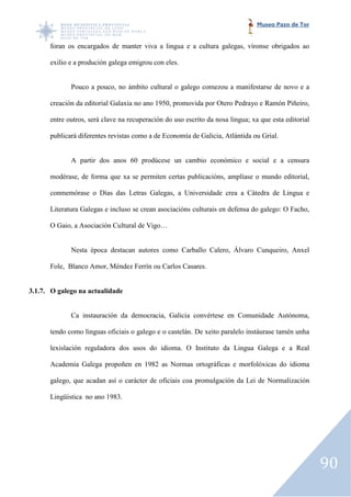 Museo Pazo de Tor


      foran os encargados de manter viva a lingua e a cultura galegas, víronse obrigados ao

      exilio e a produción galega emigrou con eles.


             Pouco a pouco, no ámbito cultural o galego comezou a manifestarse de novo e a

      creación da editorial Galaxia no ano 1950, promovida por Otero Pedrayo e Ramón Piñeiro,

      entre outros, será clave na recuperación do uso escrito da nosa lingua; xa que esta editorial

      publicará diferentes revistas como a de Economía de Galicia, Atlántida ou Grial.


             A partir dos anos 60 prodúcese un cambio económico e social e a censura
                            os

      modérase, de forma que xa se permiten certas publicacións, amplíase o mundo editorial,

      conmemórase o Días das Letras Galegas, a Universidade crea a Cátedra de Lingua e

      Literatura Galegas e incluso se crean asociacións culturais en defensa do galego: O Facho,

      O Gaio, a Asociación Cultural de Vigo…


             Nesta época destacan autores como Carballo Calero, Álvaro Cunqueiro, Anxel

      Fole, Blanco Amor, Méndez Ferrín ou Carlos Casares.


3.1.7. O galego na actualidade


             Ca instauración da democracia, Galicia convértese en Comunidade Autónoma,
                  stauración

      tendo como linguas oficiais o galego e o castelán. De xeito paralelo instáurase tamén unha

      lexislación reguladora dos usos do idioma. O Instituto da Lingua Galega e a Real

      Academia Galega propoñen en 1982 as Normas ortográficas e morfolóxicas do idioma

      galego, que acadan así o carácter de oficiais coa promulgación da Lei de Normalización

      Lingüística no ano 1983.




                                                                                                      90
 